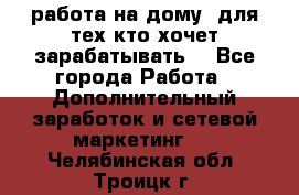 работа на дому  для тех кто хочет зарабатывать. - Все города Работа » Дополнительный заработок и сетевой маркетинг   . Челябинская обл.,Троицк г.